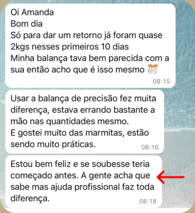 Mensagem de paciente no WhatsApp: “Oi Amanda, bom dia. Só para dar um retorno, já foram quase 2 kg nesses primeiros 10 dias. Usar a balança de precisão fez muita diferença, estava errando bastante a mão nas quantidades. E gostei muito das marmitas, estão sendo muito práticas. Estou bem feliz e se soubesse teria começado antes. A gente acha que sabe, mas ajuda profissional faz toda diferença.”